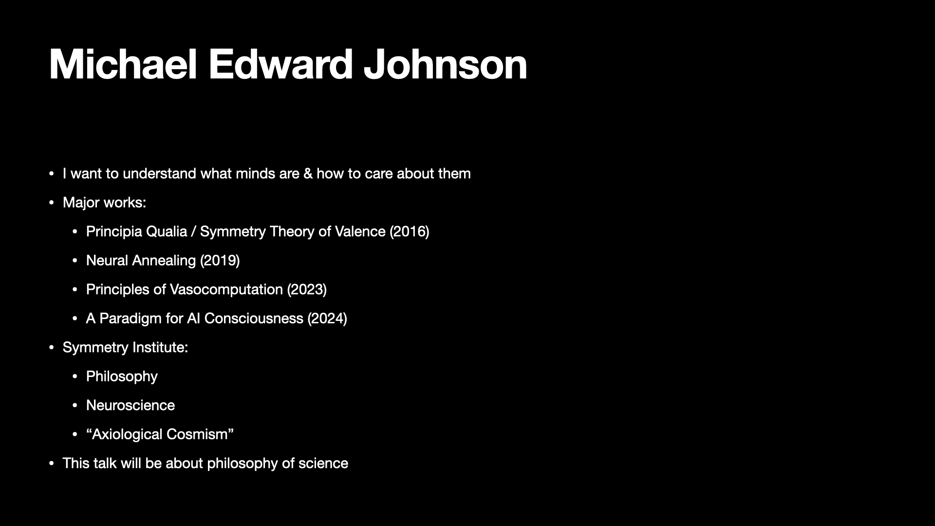 Image text:
Michael Edward Johnson
• I want to understand what minds are & how to care about them
• Major works:
  • Principia Qualia / Symmetry Theory of Valence (2016)
  • Neural Annealing (2019)
  • Principles of Vasocomputation (2023)
  • A Paradigm for AI Consciousness (2024)
• Symmetry Institute:
  • Philosophy
  • Neuroscience
  • “Axiological Cosmism”
• This talk will be about philosophy of science