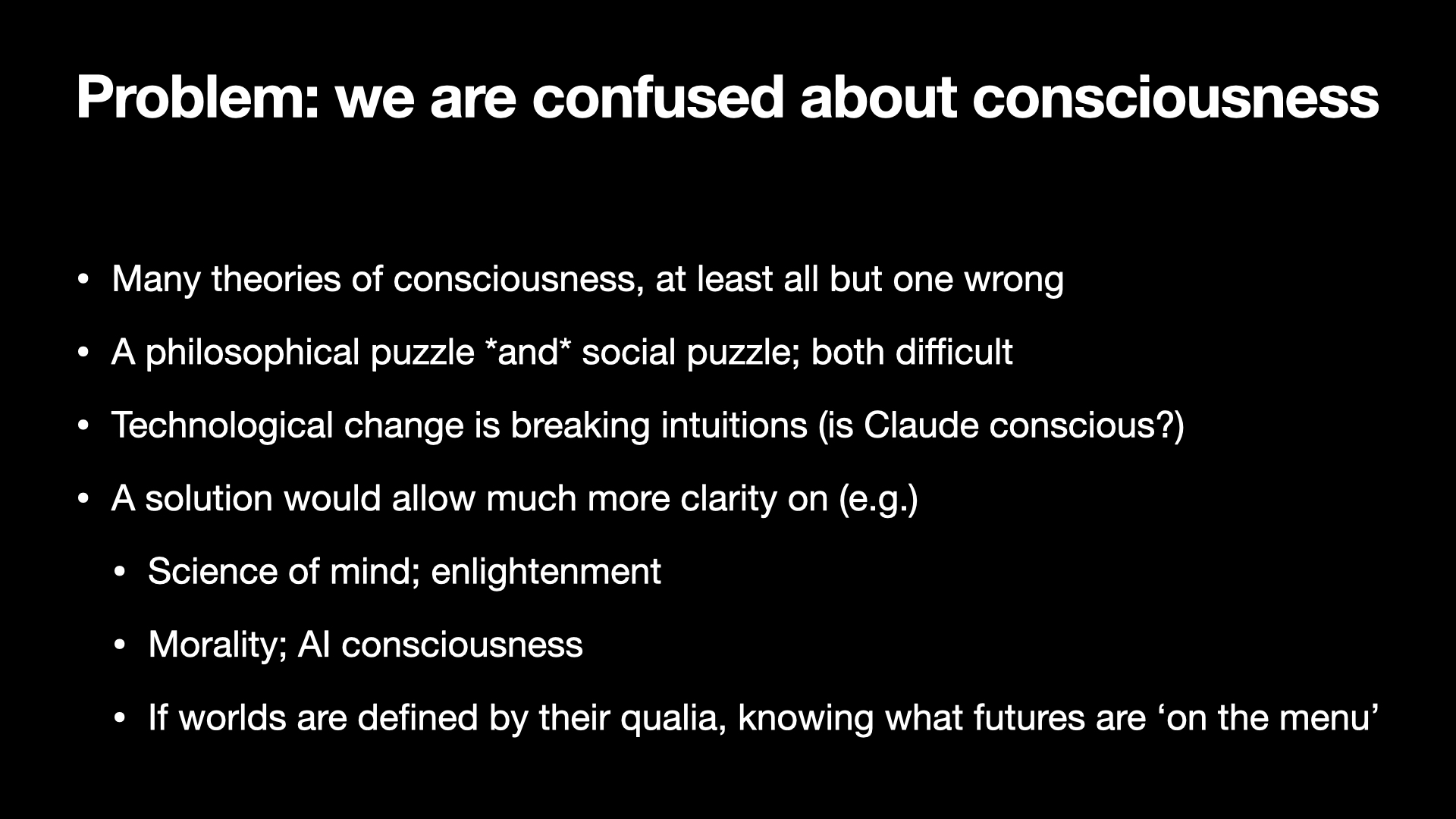 Image text:
Problem: we are confused about consciousness
• Many theories of consciousness, at least all but one wrong
• A philosophical puzzle and social puzzle; both difficult
• Technological change is breaking intuitions (is Claude conscious?)
• A solution would allow much more clarity on (e.g.)
  • Science of mind; enlightenment
  • Morality; AI consciousness
  • If worlds are defined by their qualia, knowing what futures are ‘on the menu’