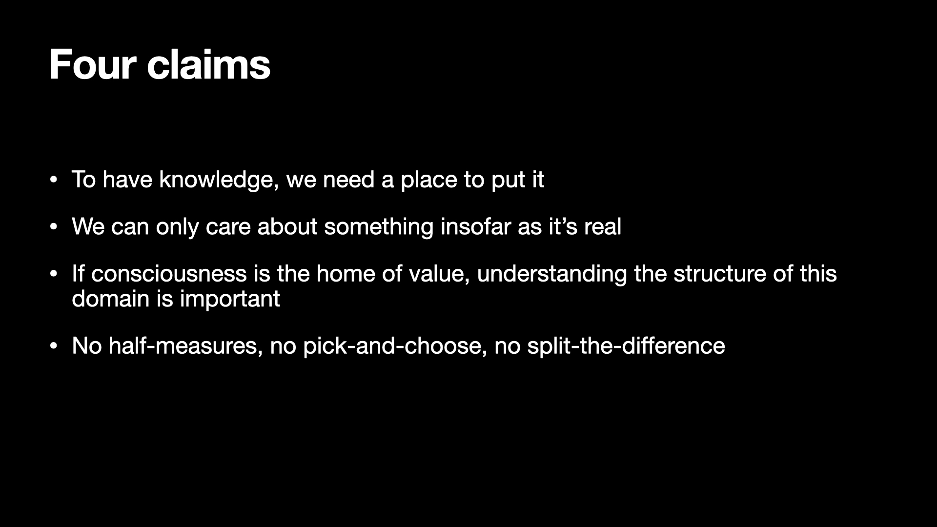 Image text:
Four claims
• To have knowledge, we need a place to put it
• We can only care about something insofar as it’s real
• If consciousness is the home of value, understanding the structure of this
domain is important
• No half-measures, no pick-and-choose, no split-the-difference