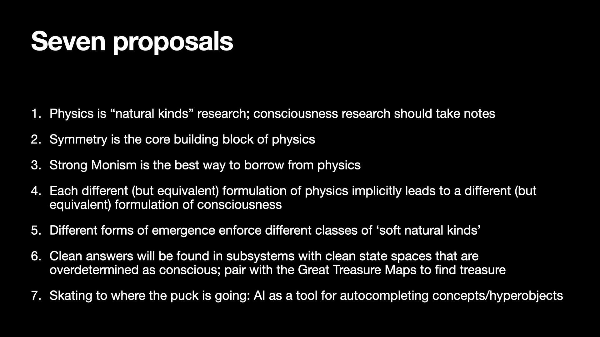 Image text:
Seven proposals
1. Physics is “natural kinds” research; consciousness research should take notes
2. Symmetry is the core building block of physics
3. Strong Monism is the best way to borrow from physics
4. Each different (but equivalent) formulation of physics implicitly leads to a different (but
equivalent) formulation of consciousness
5. Different forms of emergence enforce different classes of ‘soft natural kinds’
6. Clean answers will be found in subsystems with clean state spaces that are
overdetermined as conscious; pair with the Great Treasure Maps to find treasure
7. Skating to where the puck is going: AI as a tool for autocompleting concepts/hyperobjects