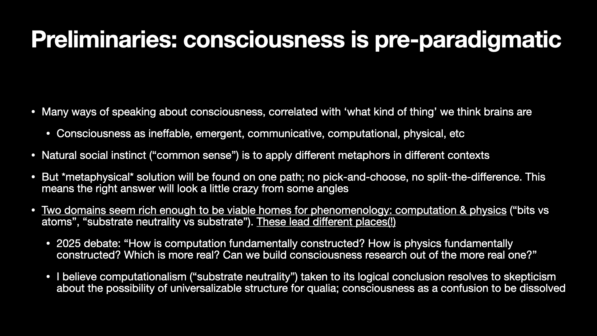 Image text:
Preliminaries: consciousness is pre-paradigmatic
• Many ways of speaking about consciousness, correlated with ‘what kind of thing’ we think brains are
  • Consciousness as ineffable, emergent, communicative, computational, physical, etc
• Natural social instinct (“common sense”) is to apply different metaphors in different contexts
• But metaphysical solution will be found on one path; no pick-and-choose, no split-the-difference. This means the right answer will look a little crazy from some angles
• Two domains seem rich enough to be viable homes for phenomenology: computation & physics (“bits vs atoms”, “substrate neutrality vs substrate”). These lead different places(!)
  • 2025 debate: “How is computation fundamentally constructed? How is physics fundamentally constructed? Which is more real? Can we build consciousness research out of the more real one?”
  • I believe computationalism (“substrate neutrality”) taken to its logical conclusion resolves to skepticism about the possibility of universalizable structure for qualia; consciousness as a confusion to be dissolved