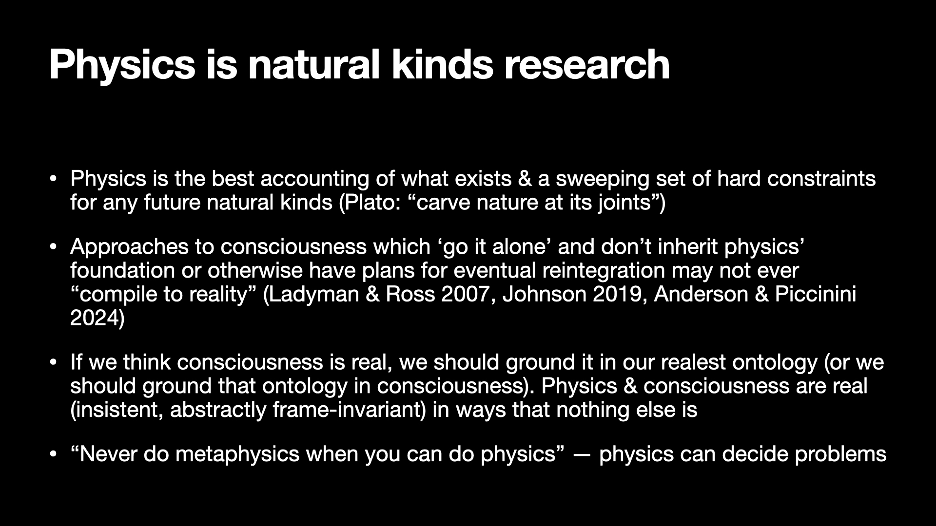 Image text:
Physics is natural kinds research
• Physics is the best accounting of what exists & a sweeping set of hard constraints
for any future natural kinds (Plato: “carve nature at its joints”)
• Approaches to consciousness which ‘go it alone’ and don’t inherit physics’
foundation or otherwise have plans for eventual reintegration may not ever
“compile to reality” (Ladyman & Ross 2007, Johnson 2019, Anderson & Piccinini
2024)
• If we think consciousness is real, we should ground it in our realest ontology (or we
should ground that ontology in consciousness). Physics & consciousness are real
(insistent, abstractly frame-invariant) in ways that nothing else is
• “Never do metaphysics when you can do physics” — physics can decide problems