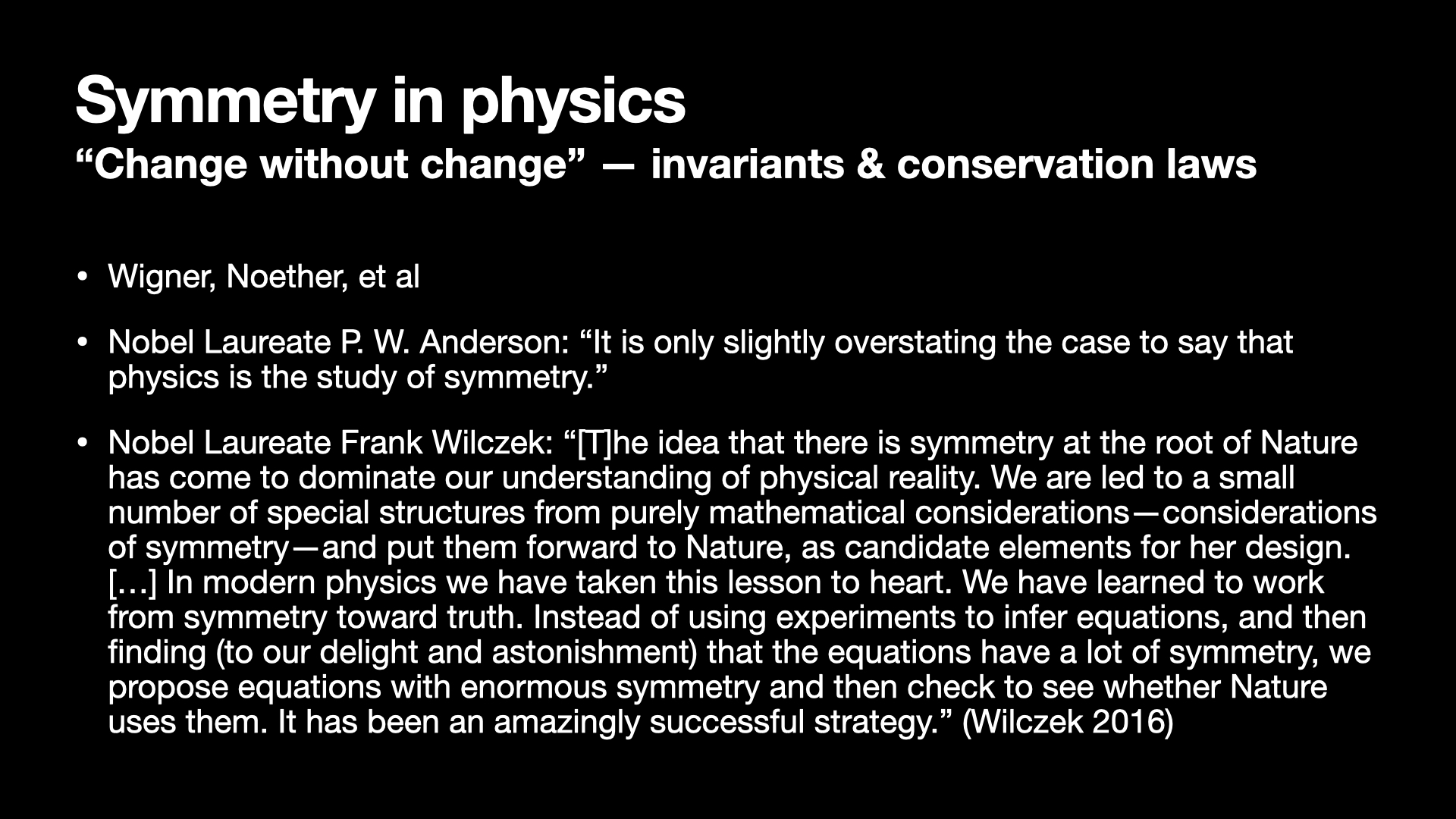Image text:
Symmetry in physics
“Change without change” — invariants & conservation laws
• Wigner, Noether, et al
• Nobel Laureate P. W. Anderson: “It is only slightly overstating the case to say that physics is the study of symmetry.”
• Nobel Laureate Frank Wilczek: “[T]he idea that there is symmetry at the root of Nature has come to dominate our understanding of physical reality. We are led to a small number of special structures from purely mathematical considerations—considerations of symmetry—and put them forward to Nature, as candidate elements for her design. […] In modern physics we have taken this lesson to heart. We have learned to work from symmetry toward truth. Instead of using experiments to infer equations, and then finding (to our delight and astonishment) that the equations have a lot of symmetry, we propose equations with enormous symmetry and then check to see whether Nature uses them. It has been an amazingly successful strategy.” (Wilczek 2016)