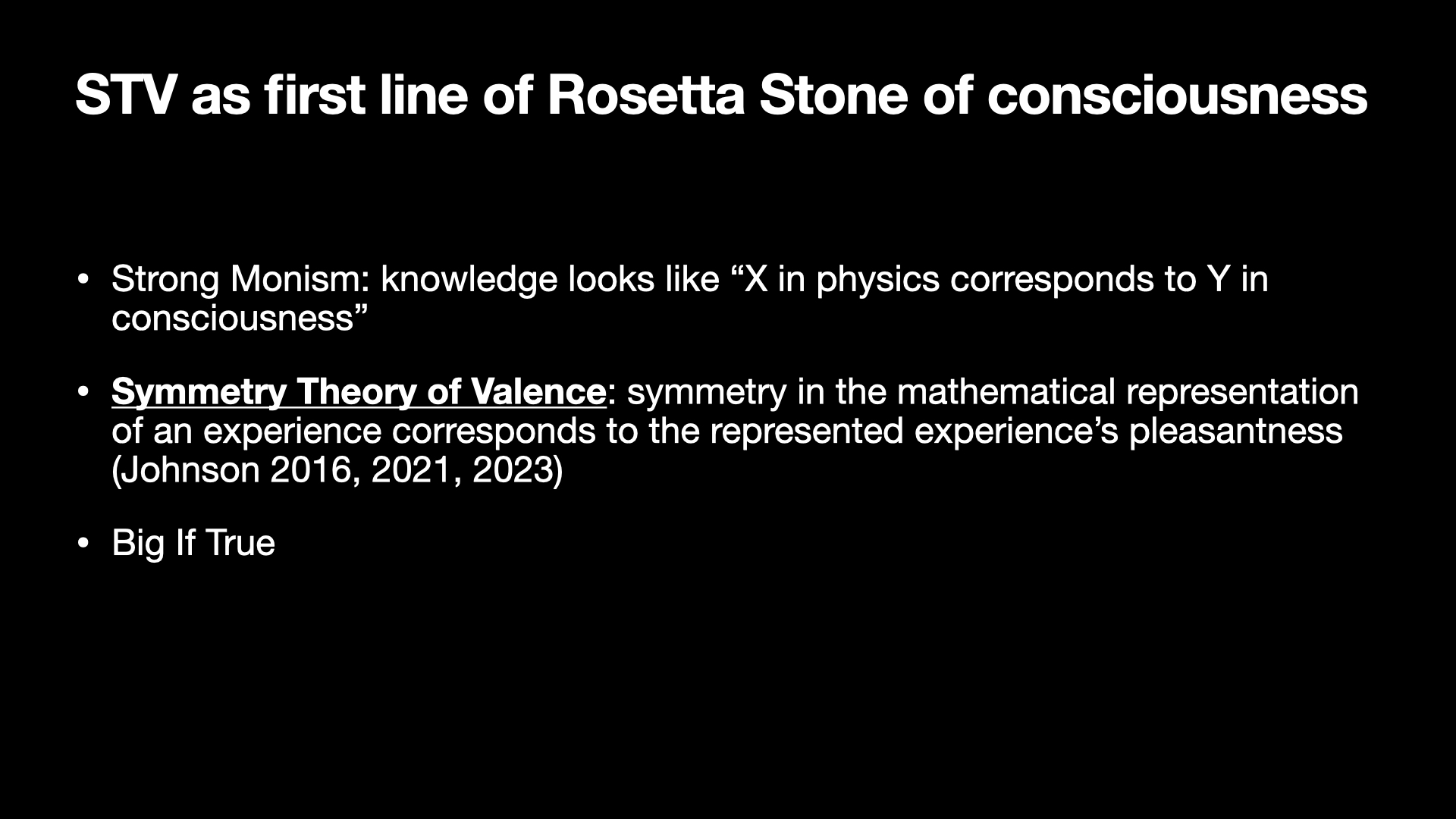 Image text:
STV as first line of Rosetta Stone of consciousness
• Strong Monism: knowledge looks like “X in physics corresponds to Y in
consciousness”
• Symmetry Theory of Valence: symmetry in the mathematical representation
of an experience corresponds to the represented experience’s pleasantness
(Johnson 2016, 2021, 2023)
• Big If True