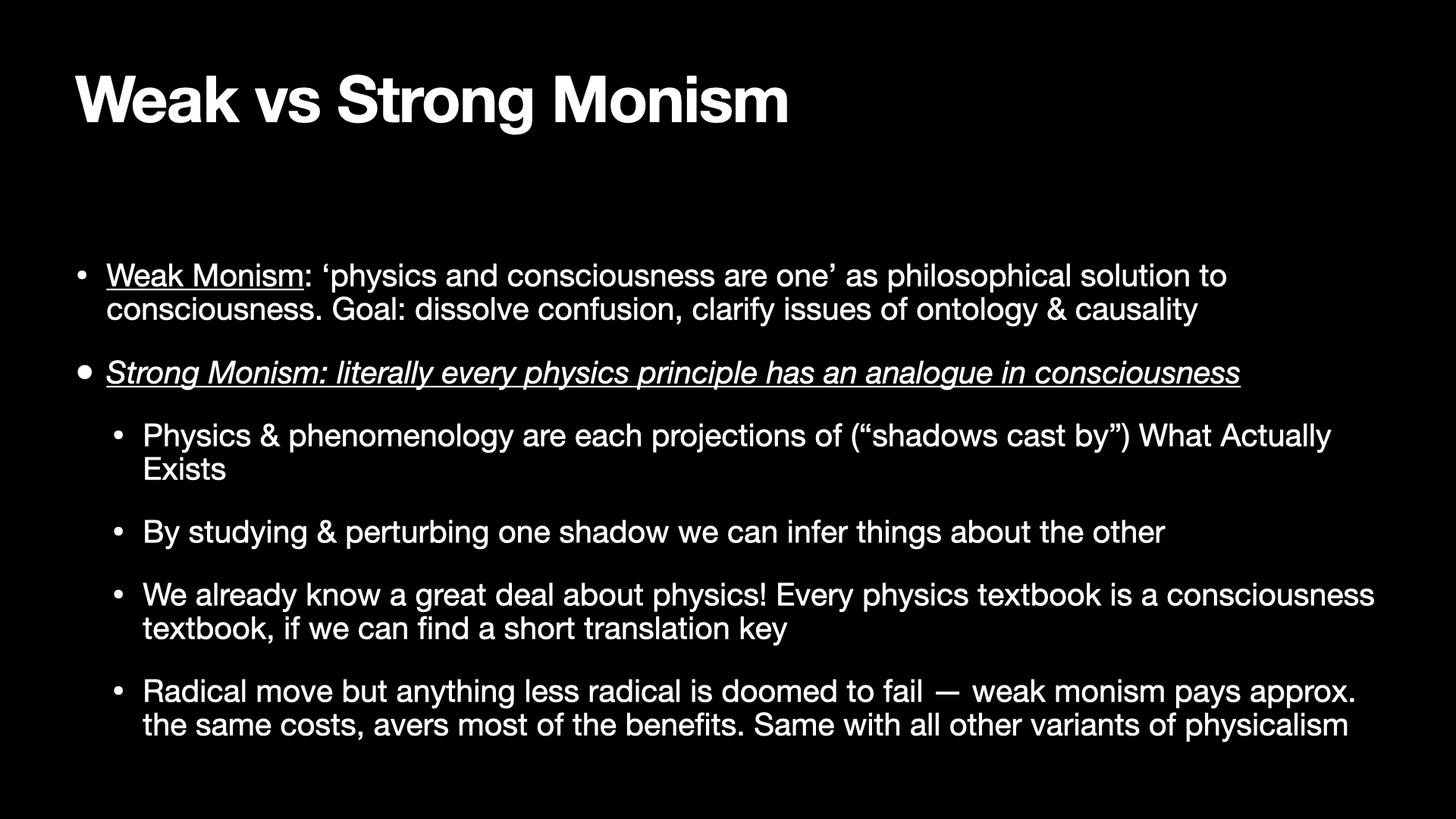 Image text:
Weak vs Strong Monism
• Weak Monism: ‘physics and consciousness are one’ as philosophical solution to consciousness. Goal: dissolve confusion, clarify issues of ontology & causality
• Strong Monism: literally every physics principle has an analogue in consciousness
  • Physics & phenomenology are each projections of (“shadows cast by”) What Actually Exists
  • By studying & perturbing one shadow we can infer things about the other
  • We already know a great deal about physics! Every physics textbook is a consciousness textbook, if we can find a short translation key
  • Radical move but anything less radical is doomed to fail — weak monism pays approx. the same costs, avers most of the benefits. Same with all other variants of physicalism