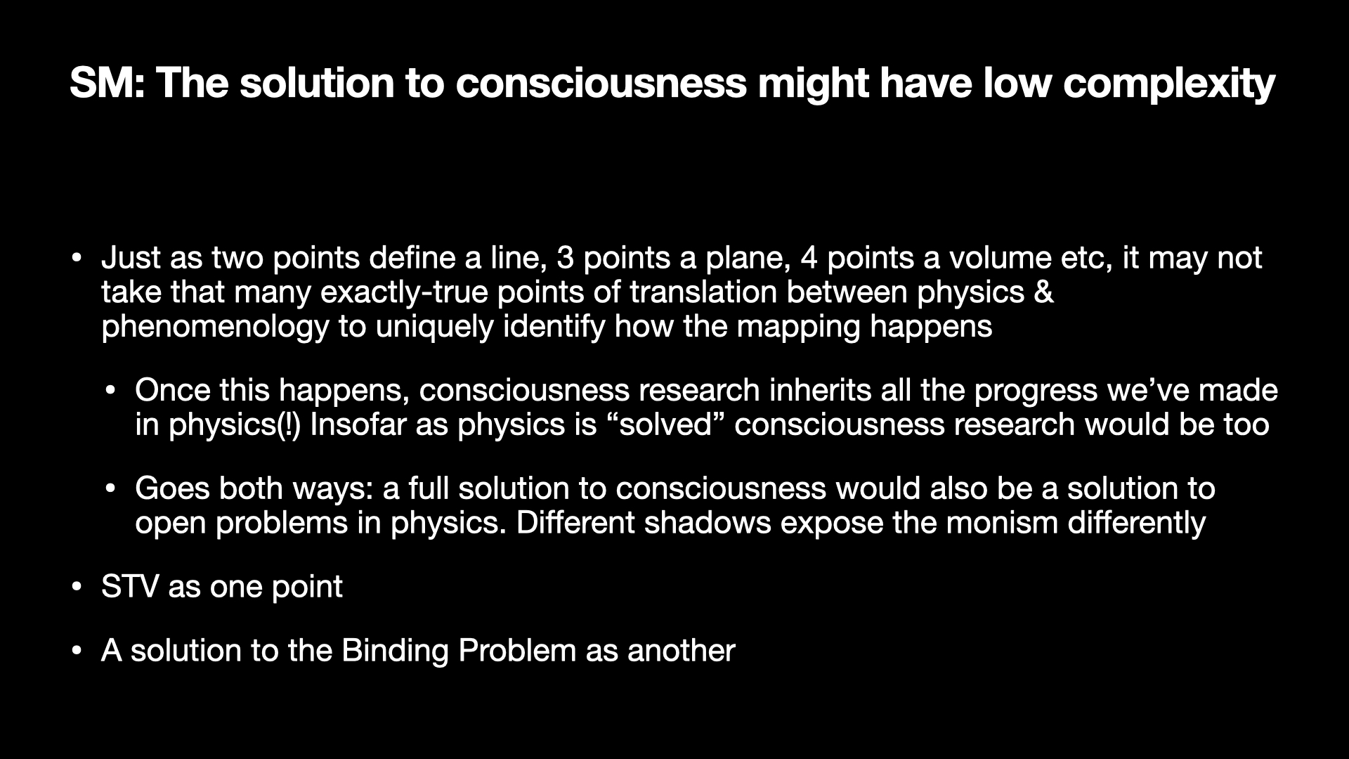 Image text:
SM: The solution to consciousness might have low complexity
• Just as two points define a line, 3 points a plane, 4 points a volume etc, it may not take that many exactly-true points of translation between physics & phenomenology to uniquely identify how the mapping happens
  • Once this happens, consciousness research inherits all the progress we’ve made in physics(!) Insofar as physics is “solved” consciousness research would be too
  • Goes both ways: a full solution to consciousness would also be a solution to open problems in physics. Different shadows expose the monism differently
• STV as one point
• A solution to the Binding Problem as another