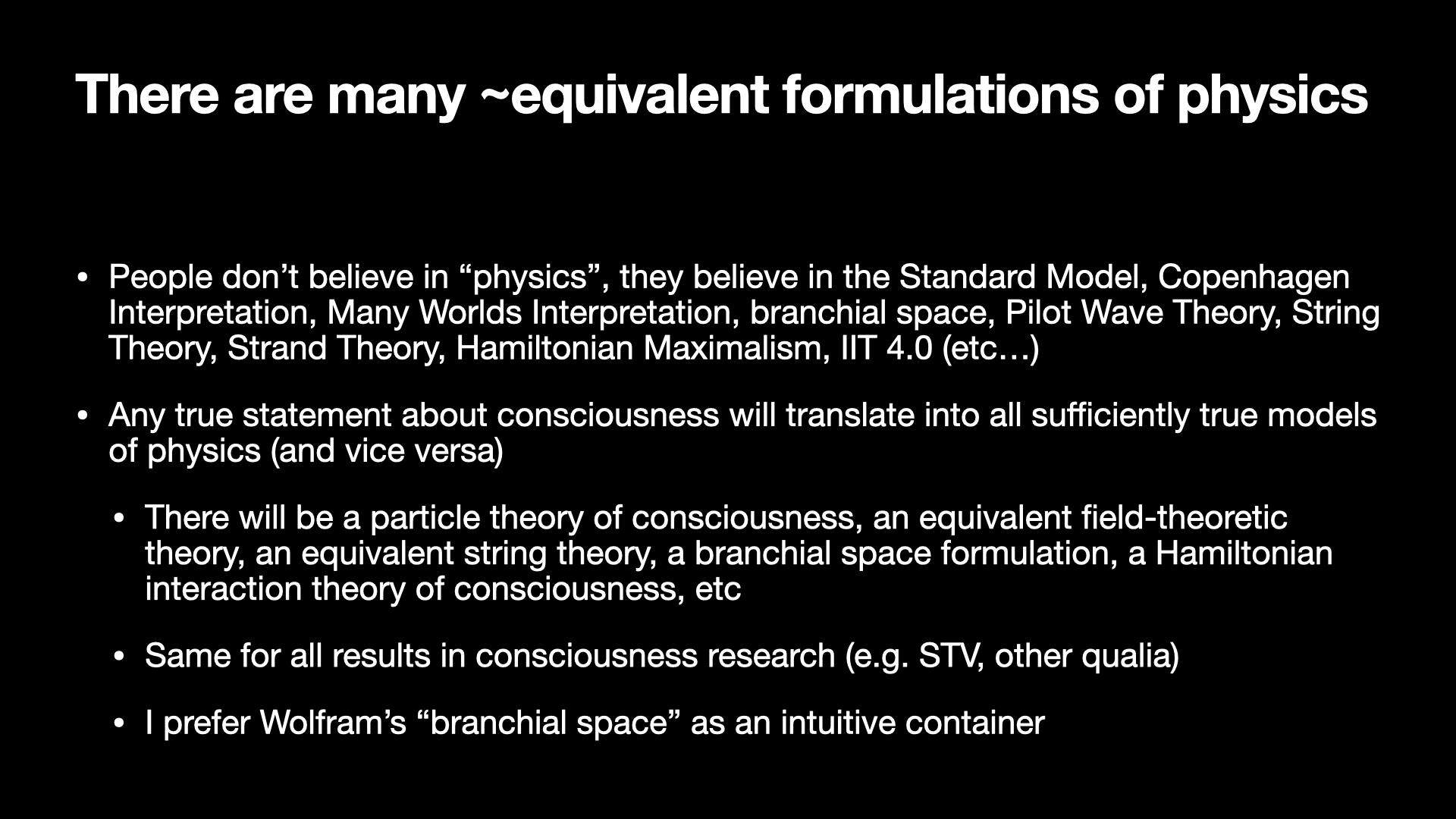 Image text:
There are many ~equivalent formulations of physics
• People don't believe in "physics", they believe in the Standard Model, Copenhagen
Interpretation, Many Worlds Interpretation, branchial space, Pilot Wave Theory, String
Theory, Strand Theory, Hamiltonian Maximalism, IIT 4.0 (etc...)
• Any true statement about consciousness will translate into all sufficiently true models
of physics (and vice versa)
• There will be a particle theory of consciousness, an equivalent field-theoretic
theory, an equivalent string theory, a branchial space formulation, a Hamiltonian
interaction theory of consciousness, etc
• Same for all results in consciousness research (e.g. STV, other qualia)
• I prefer Wolfram's "branchial space" as an intuitive container