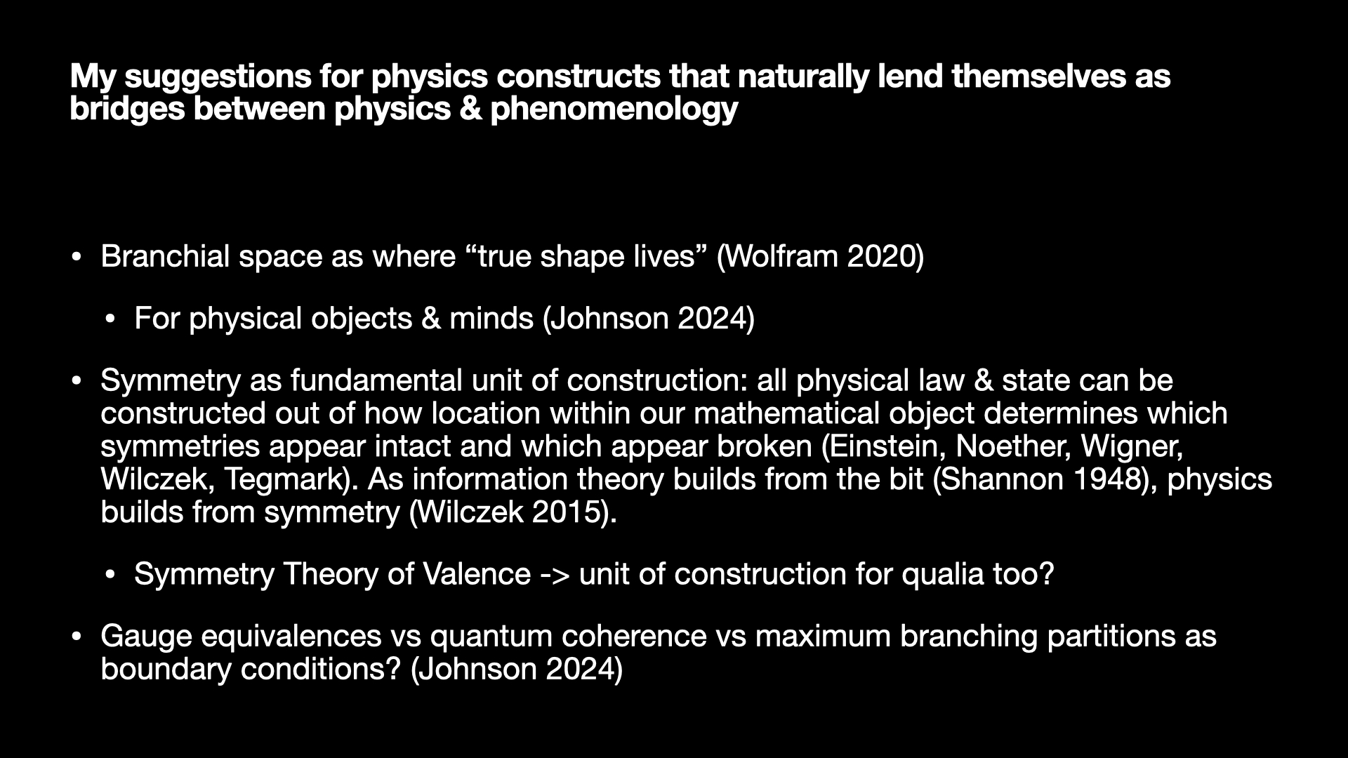 Image text:
My suggestions for physics constructs that naturally lend themselves as bridges between physics & phenomenology
• Branchial space as where “true shape lives” (Wolfram 2020)
  • For physical objects & minds (Johnson 2024)
• Symmetry as fundamental unit of construction: all physical law & state can be constructed out of how location within our mathematical object determines which symmetries appear intact and which appear broken (Einstein, Noether, Wigner, Wilczek, Tegmark). As information theory builds from the bit (Shannon 1948), physics builds from symmetry (Wilczek 2015).
  • Symmetry Theory of Valence -> unit of construction for qualia too?
• Gauge equivalences vs quantum coherence vs maximum branching partitions as boundary conditions? (Johnson 2024)