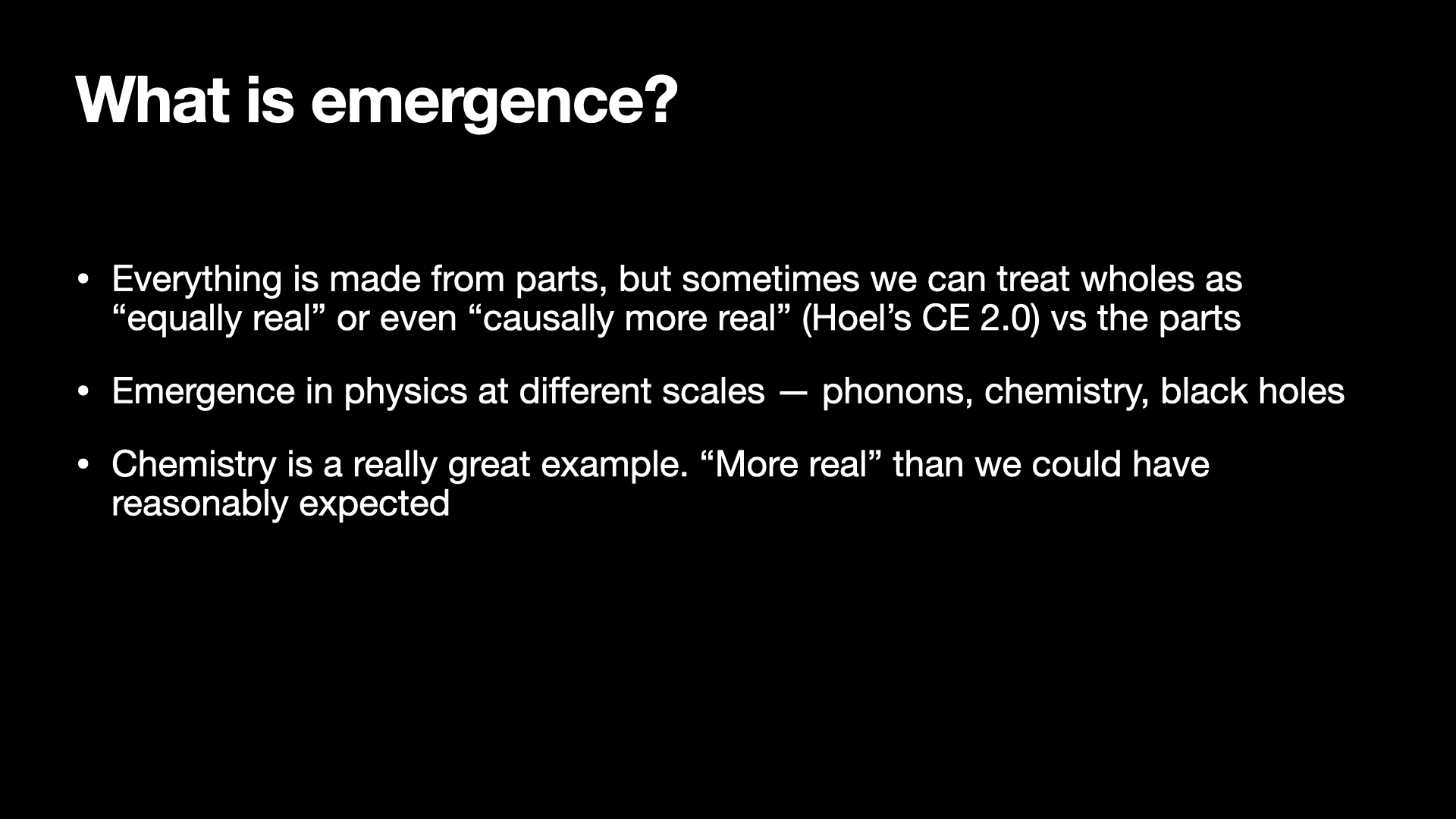 Image text:
What is emergence?
• Everything is made from parts, but sometimes we can treat wholes as
"equally real" or even "causally more real" (Hoel's CE 2.0) vs the parts
• Emergence in physics at different scales — phonons, chemistry, black holes
• Chemistry is a really great example. "More real" than we could have
reasonably expected