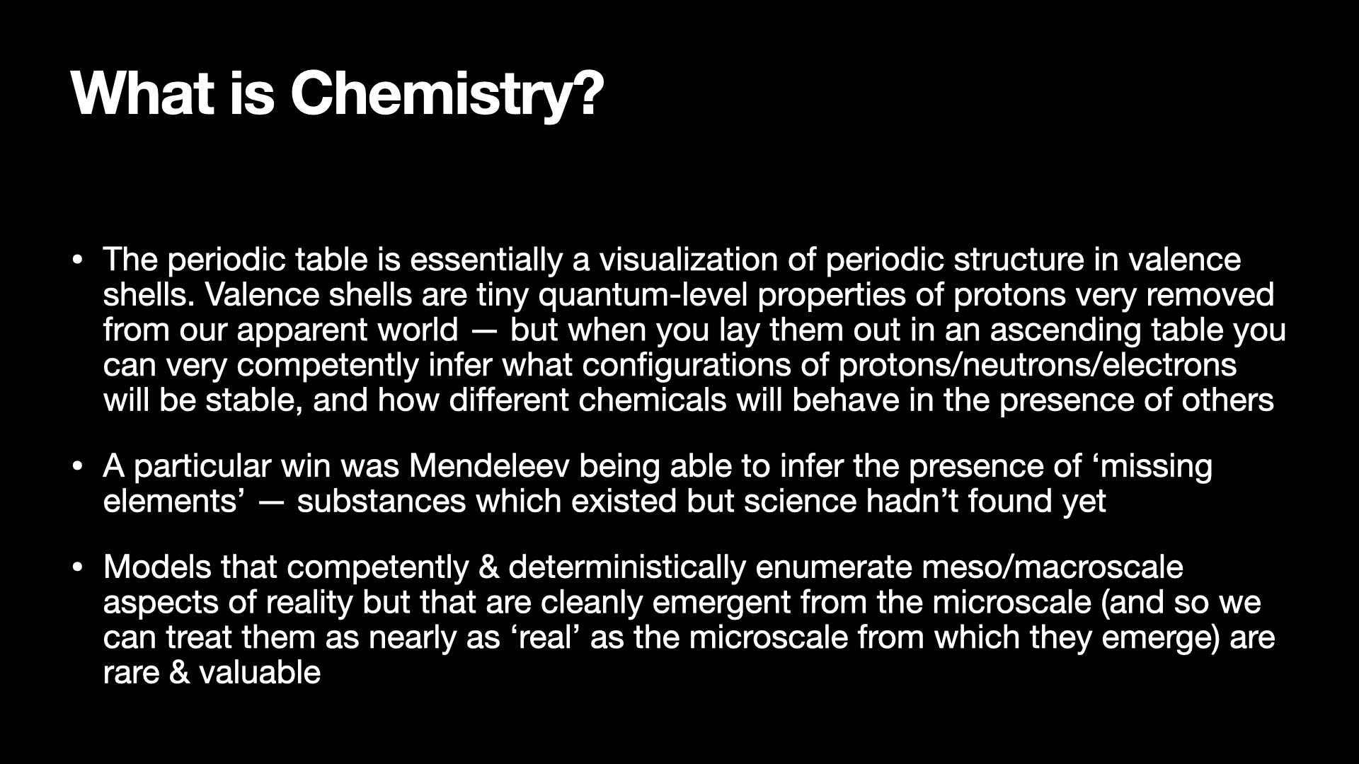 Image text:
What is Chemistry?
• The periodic table is essentially a visualization of periodic structure in valence
shells. Valence shells are tiny quantum-level properties of protons very removed
from our apparent world — but when you lay them out in an ascending table you
can very competently infer what configurations of protons/neutrons/electrons
will be stable, and how different chemicals will behave in the presence of others
• A particular win was Mendeleev being able to infer the presence of 'missing
elements' — substances which existed but science hadn't found yet
• Models that competently & deterministically enumerate meso/macroscale
aspects of reality but that are cleanly emergent from the microscale (and so we
can treat them as nearly as 'real' as the microscale from which they emerge) are
rare & valuable