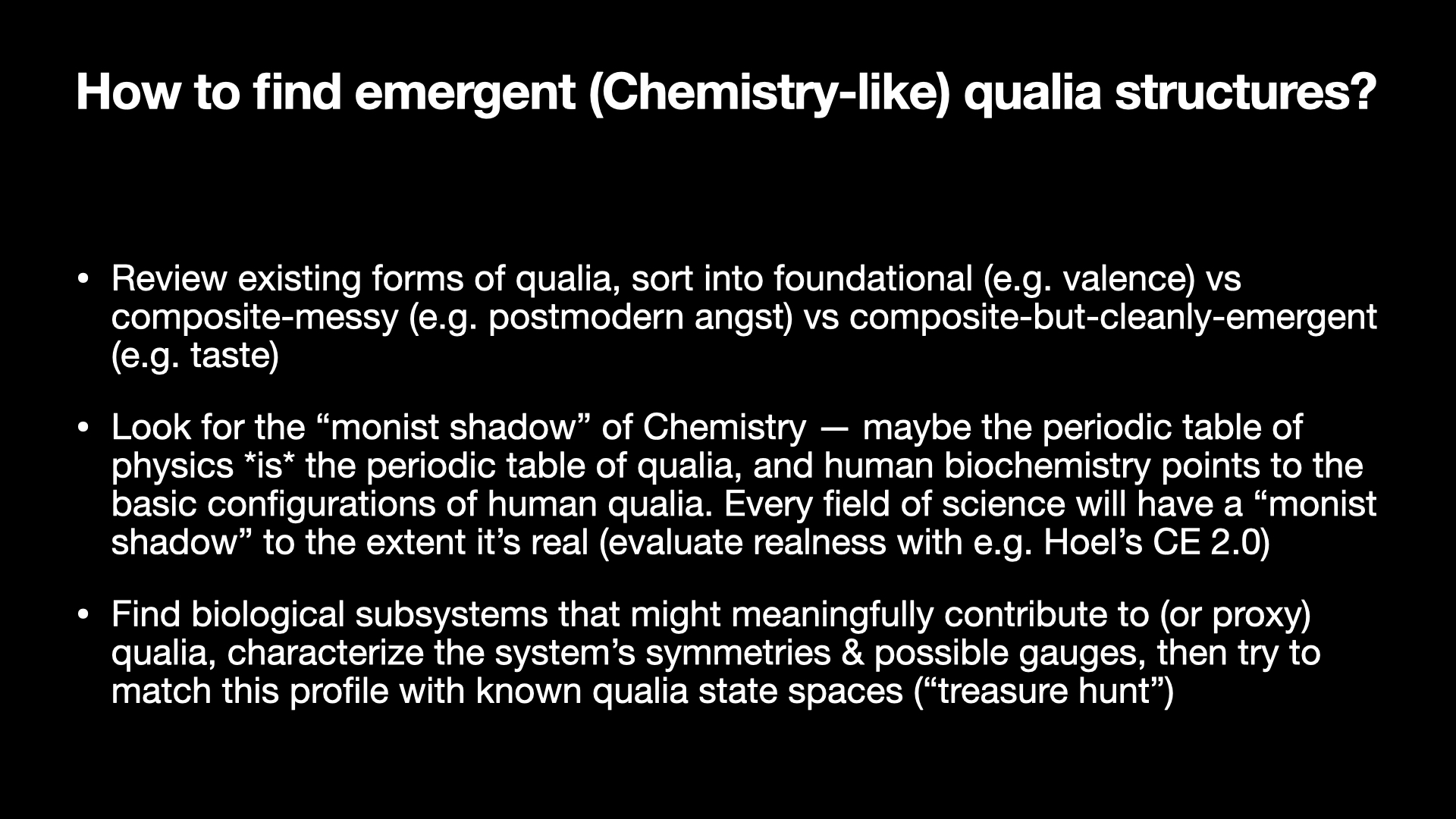 Image text:
How to find emergent (Chemistry-like) qualia structures?
• Review existing forms of qualia, sort into foundational (e.g. valence) vs composite-messy (e.g. postmodern angst) vs composite-but-cleanly-emergent (e.g. taste)
• Look for the “monist shadow” of Chemistry — maybe the periodic table of physics is the periodic table of qualia, and human biochemistry points to the basic configurations of human qualia. Every field of science will have a “monist shadow” to the extent it’s real (evaluate realness with e.g. Hoel’s CE 2.0)
• Find biological subsystems that might meaningfully contribute to (or proxy) qualia, characterize the system’s symmetries & possible gauges, then try to match this profile with known qualia state spaces (“treasure hunt”)