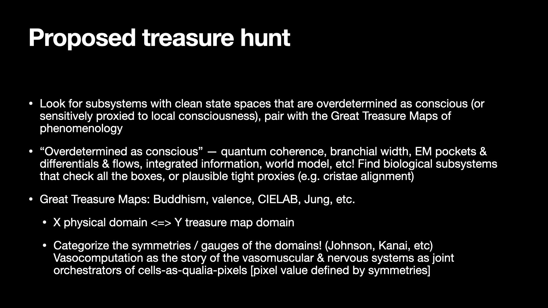 Image text:
Proposed treasure hunt
• Look for subsystems with clean state spaces that are overdetermined as conscious (or sensitively proxied to local consciousness), pair with the Great Treasure Maps of phenomenology
• “Overdetermined as conscious” — quantum coherence, branchial width, EM pockets & differentials & flows, integrated information, world model, etc! Find biological subsystems that check all the boxes, or plausible tight proxies (e.g. cristae alignment)
• Great Treasure Maps: Buddhism, valence, CIELAB, Jung, etc.
  • X physical domain <=> Y treasure map domain
  • Categorize the symmetries / gauges of the domains! (Johnson, Kanai, etc)
    Vasocomputation as the story of the vasomuscular & nervous systems as joint orchestrators of cells-as-qualia-pixels [pixel value defined by symmetries]