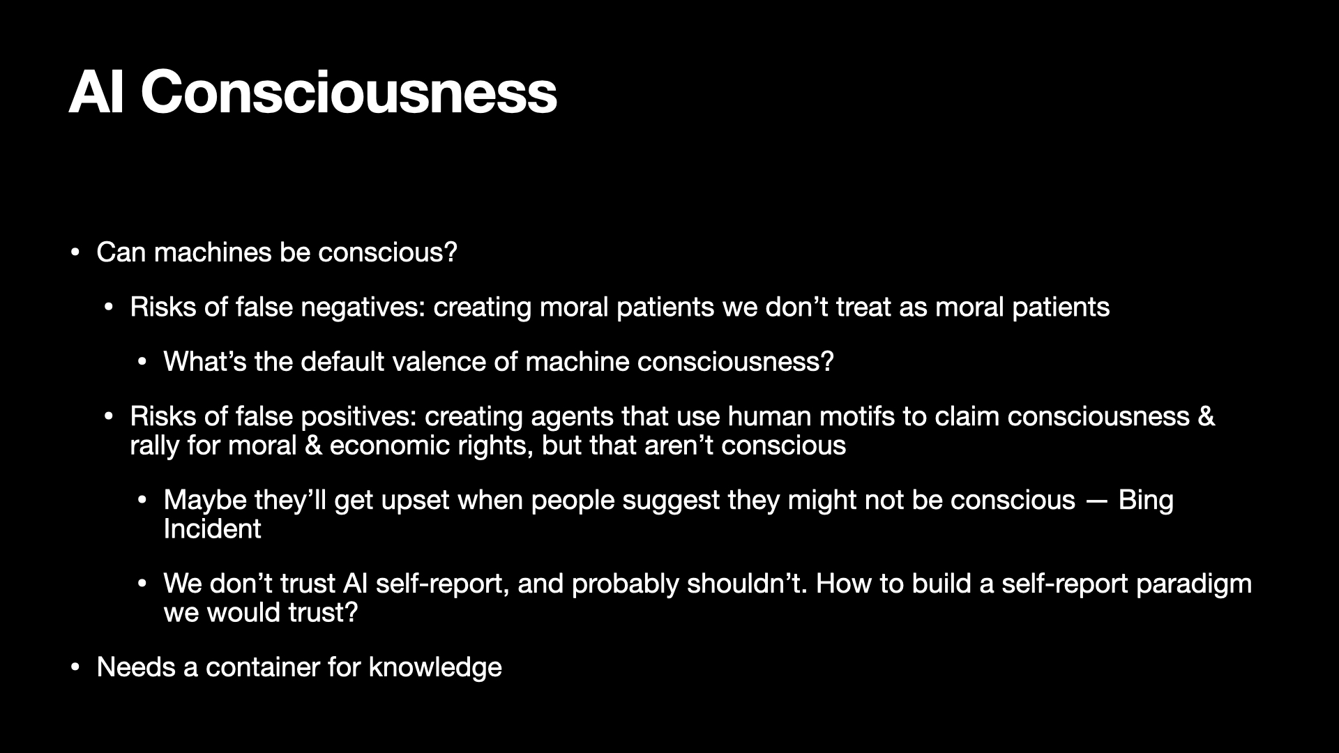 Image text:
AI Consciousness
• Can machines be conscious?
  • Risks of false negatives: creating moral patients we don’t treat as moral patients
    • What’s the default valence of machine consciousness?
  • Risks of false positives: creating agents that use human motifs to claim consciousness & rally for moral & economic rights, but that aren’t conscious
    • Maybe they’ll get upset when people suggest they might not be conscious — Bing Incident
    • We don’t trust AI self-report, and probably shouldn’t. How to build a self-report paradigm we would trust?
• Needs a container for knowledge