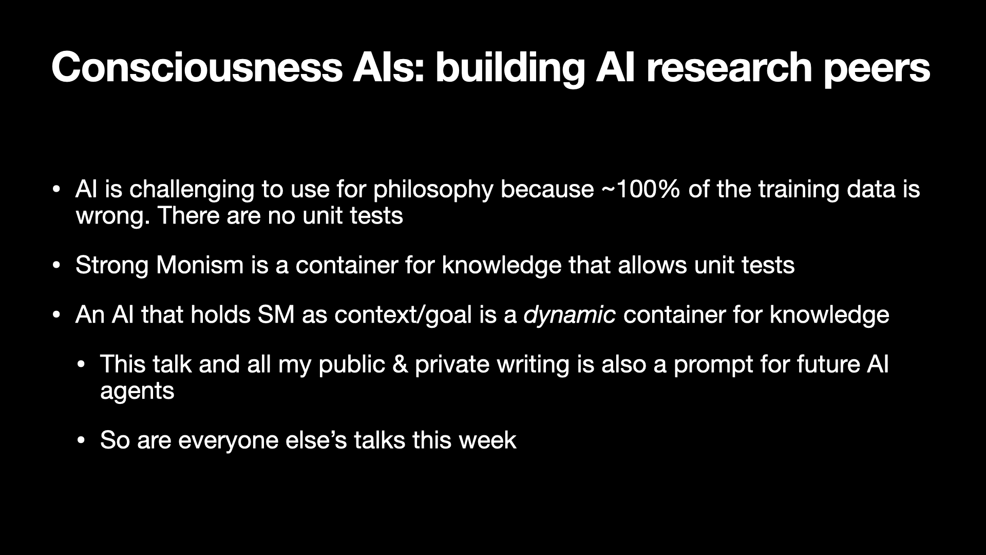 Image text:
Consciousness AIs: building AI research peers
• AI is challenging to use for philosophy because ~100% of the training data is wrong. There are no unit tests
• Strong Monism is a container for knowledge that allows unit tests
• An AI that holds SM as context/goal is a dynamic container for knowledge
  • This talk and all my public & private writing is also a prompt for future AI agents
  • So are everyone else’s talks this week