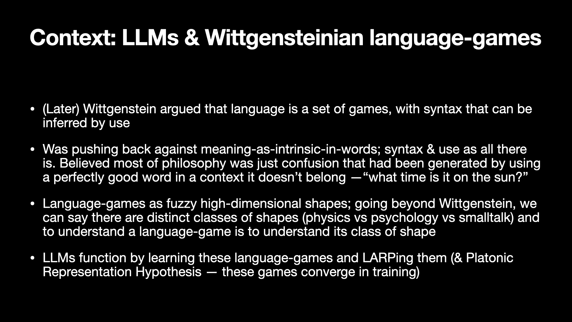Image text:
Context: LLMs & Wittgensteinian language-games
• (Later) Wittgenstein argued that language is a set of games, with syntax that can be inferred by use
• Was pushing back against meaning-as-intrinsic-in-words; syntax & use as all there is. Believed most of philosophy was just confusion that had been generated by using a perfectly good word in a context it doesn’t belong — “what time is it on the sun?”
• Language-games as fuzzy high-dimensional shapes; going beyond Wittgenstein, we can say there are distinct classes of shapes (physics vs psychology vs smalltalk) and to understand a language-game is to understand its class of shape
• LLMs function by learning these language-games and LARPing them (& Platonic Representation Hypothesis — these games converge in training)