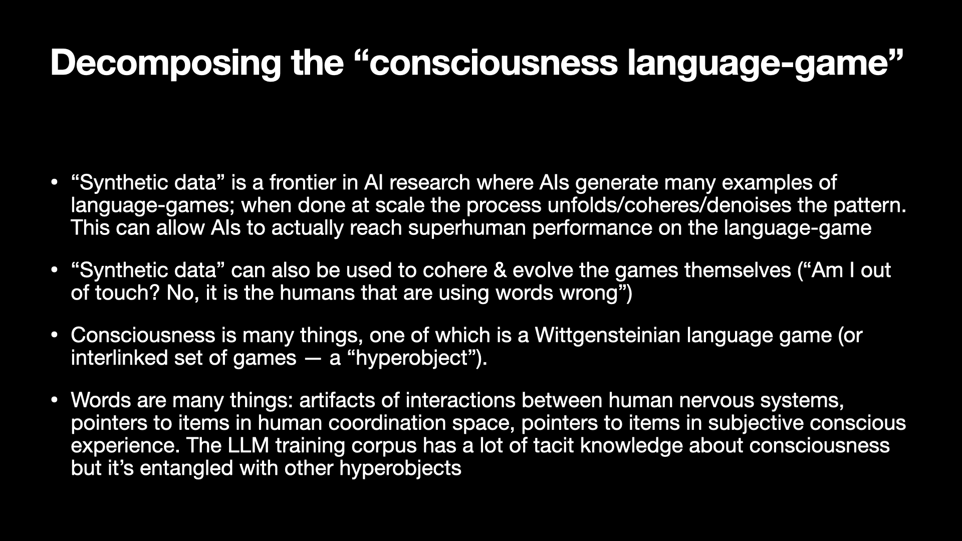 Image text:
Decomposing the “consciousness language-game”
• “Synthetic data” is a frontier in AI research where AIs generate many examples of
language-games; when done at scale the process unfolds/coheres/denoises the pattern.
This can allow AIs to actually reach superhuman performance on the language-game
• “Synthetic data” can also be used to cohere & evolve the games themselves (“Am I out
of touch? No, it is the humans that are using words wrong”)
• Consciousness is many things, one of which is a Wittgensteinian language game (or
interlinked set of games — a “hyperobject”).
• Words are many things: artifacts of interactions between human nervous systems,
pointers to items in human coordination space, pointers to items in subjective conscious
experience. The LLM training corpus has a lot of tacit knowledge about consciousness
but it’s entangled with other hyperobjects
