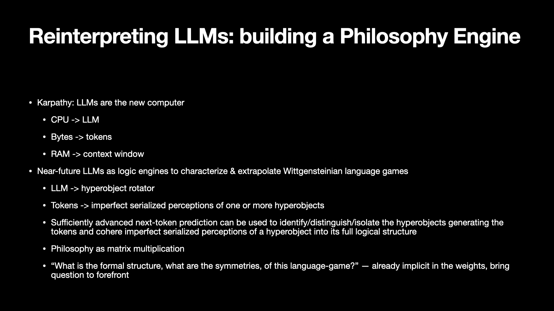 Image text:
Reinterpreting LLMs: building a Philosophy Engine
• Karpathy: LLMs are the new computer
• CPU -> LLM
• Bytes -> tokens
• RAM -> context window
• Near-future LLMs as logic engines to characterize & extrapolate Wittgensteinian language games
• LLM -> hyperobject rotator
• Tokens -> imperfect serialized perceptions of one or more hyperobjects
• Sufficiently advanced next-token prediction can be used to identify/distinguish/isolate the hyperobjects generating the
tokens and cohere imperfect serialized perceptions of a hyperobject into its full logical structure
• Philosophy as matrix multiplication
• “What is the formal structure, what are the symmetries, of this language-game?” — already implicit in the weights, bring
question to forefront