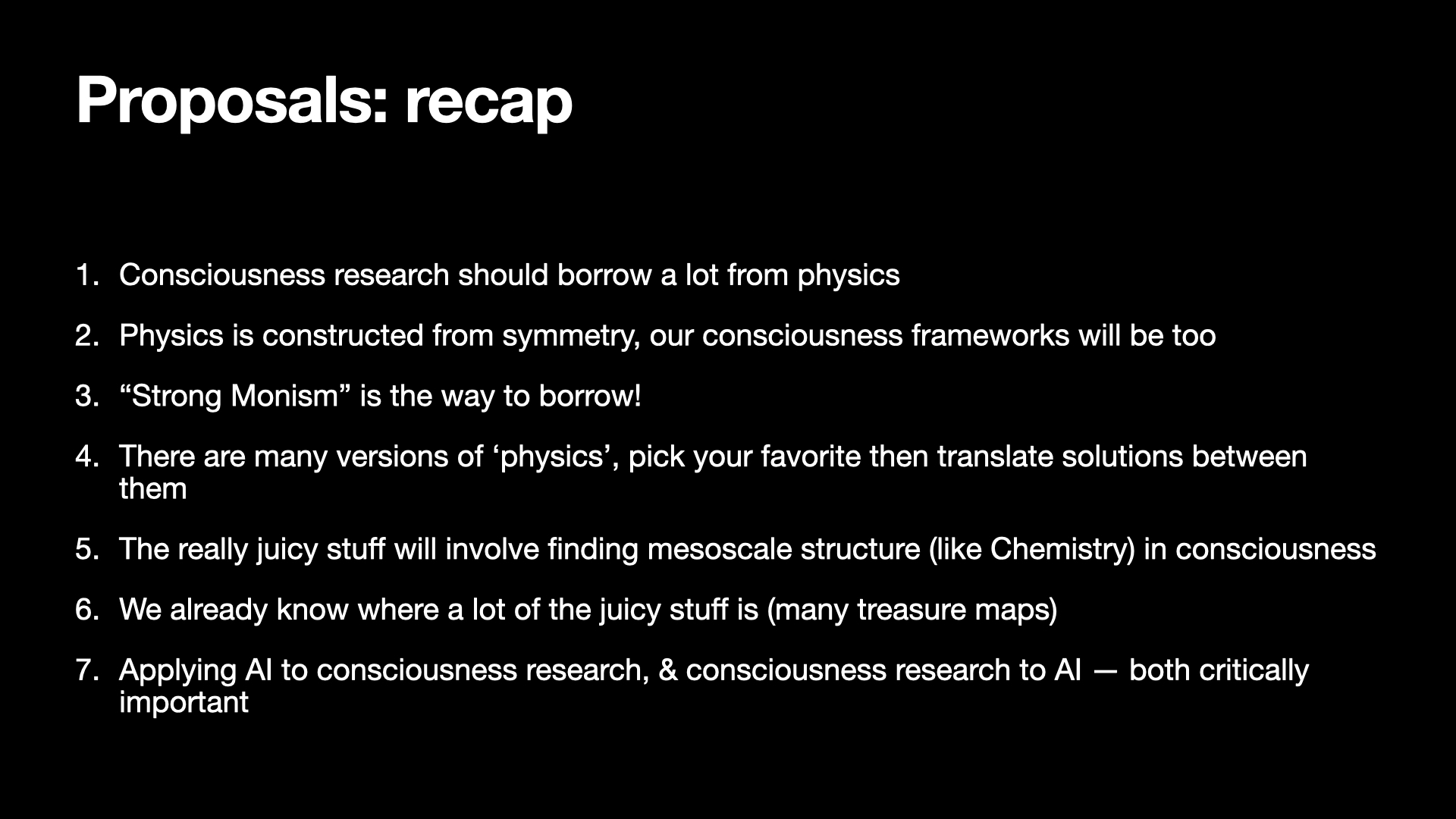 Image text:
Proposals: recap
1. Consciousness research should borrow a lot from physics
2. Physics is constructed from symmetry, our consciousness frameworks will be too
3. “Strong Monism” is the way to borrow!
4. There are many versions of ‘physics’, pick your favorite then translate solutions between them
5. The really juicy stuff will involve finding mesoscale structure (like Chemistry) in consciousness
6. We already know where a lot of the juicy stuff is (many treasure maps)
7. Applying AI to consciousness research, & consciousness research to AI — both critically important
