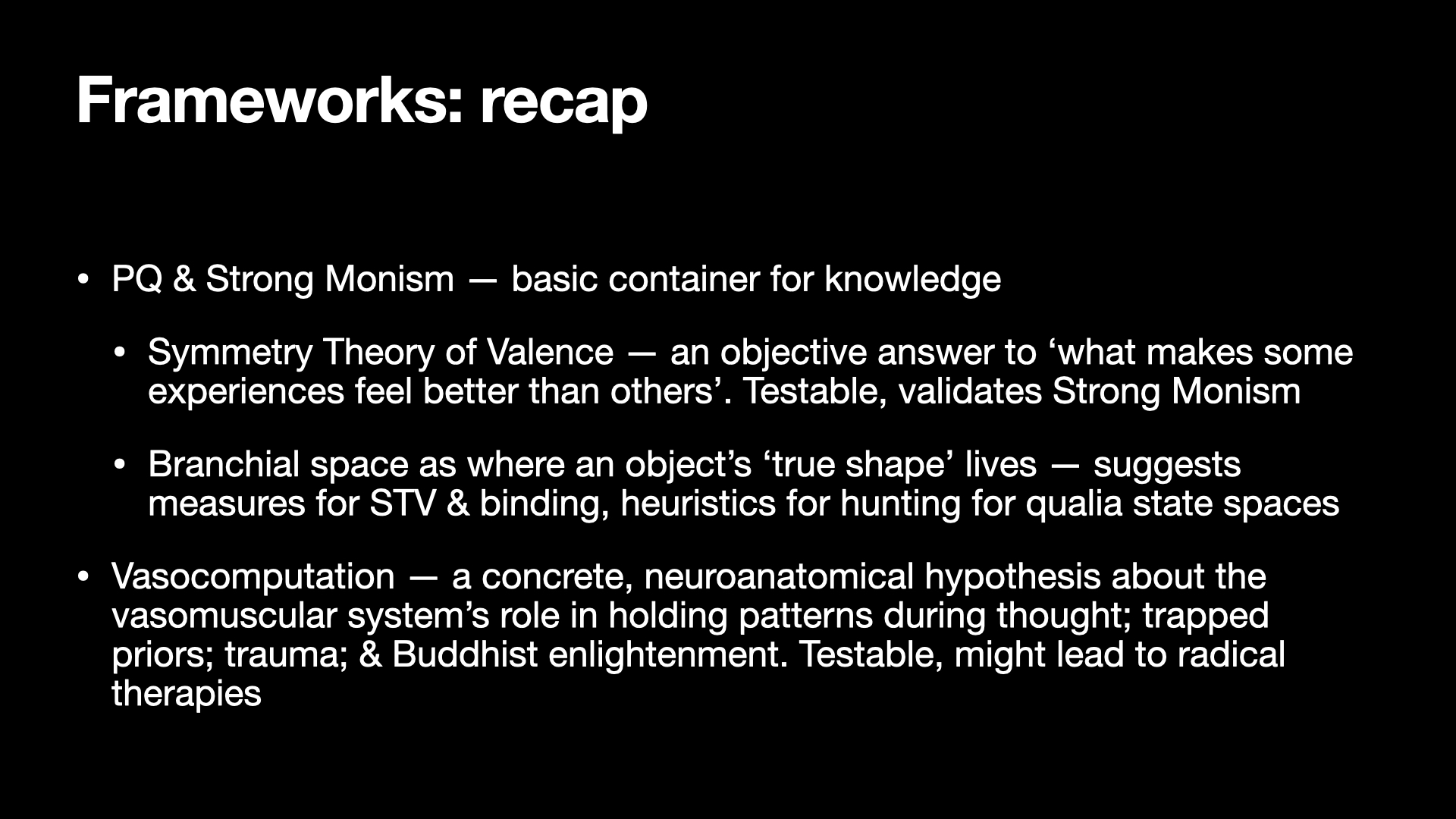 Image text:
Frameworks: recap
• PQ & Strong Monism — basic container for knowledge
• Symmetry Theory of Valence — an objective answer to ‘what makes some
experiences feel better than others’. Testable, validates Strong Monism
• Branchial space as where an object's 'true shape' lives — suggests
measures for STV & binding, heuristics for hunting for qualia state spaces
• Vasocomputation — a concrete, neuroanatomical hypothesis about the
vasomuscular system's role in holding patterns during thought; trapped
priors; trauma; & Buddhist enlightenment. Testable, might lead to radical
therapies