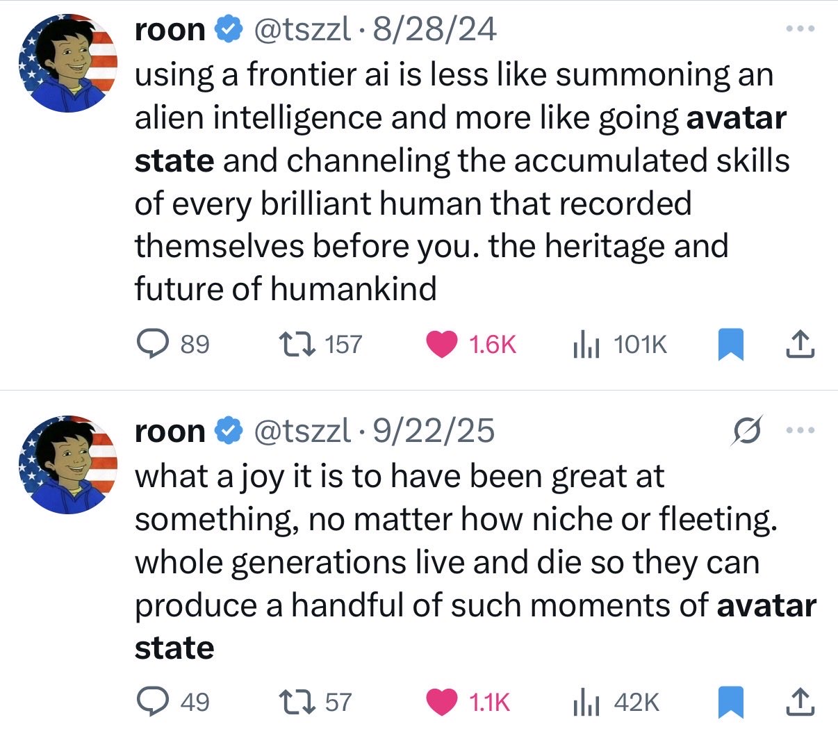 Image text:
Screenshot of two tweets.
roon [verified] @tszzl • 8/28/24
using a frontier ai is less like summoning an alien intelligence and more like going avatar state and channeling the accumulated skills of every brilliant human that recorded themselves before you. the heritage and future of humankind
Engagement: 89 replies; 157 reposts; 1.6K likes; 101K views.
roon [verified] @tszzl • 9/22/25
what a joy it is to have been great at something, no matter how niche or fleeting. whole generations live and die so they can produce a handful of such moments of avatar state
Engagement: 49 replies; 57 reposts; 1.1K likes; 42K views.